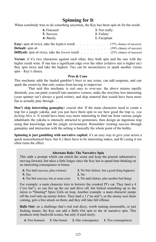 Spinning for It ‘When somebody ries to do something uncertain,the Key has them spin 56 for the resul: 6. Finessed. 3. Not really . Success 2 Failure Barely 1. Faceplant Easy: spin 6 twice,take the highest resull (75% chane ofsuccess) chance ofsucees) Difficult: spin s6 twice, take the lowest result (25% chance ofsuceess) Versus: if it’s two characters against each other, they both spin and the one with the higher result wins. If one has a significant edge over the other (reative stat i higher etc) they spin twice and take the highest. Ties can be inconclusive or spark another versus spin - Key’s choice. Pros & Cons “This mechanic adds the lauded gambler’s buzz to any scene, can add suspense, and can spark the creatvity that only comes from having to improvise. “That said this mechanic i real casy to over-use: the sbove retuns rapidly diminish, you can paint yourself ino narrative comers, make the storyline less interesting (your spinner isn’Calways good writer, and skip material that would have been more fun to acally play theough Don’t skip interesting gameplay: crucial shit. If the main characters need 1o create @ trap for a jungle yaksha, and you just have them spin to see how good the trap is. you Jucking blew i. 1 would have been way more interestng 1o find out from various jungle inhabitants the yaksha s intensely attracted (o gemsiones, then design an ingenious trap using that knowledge and the jungle environment. Remember creating suceess through ‘gameplay and nteraction withihe seting s basicall the whole point of the hobby. Spinning s just gambling with narrative capital: s sn casy Way 1o give your actors a quick neurochemical buzz, but A.) there have 1o be nteresting sakes, and B.) using it o0 often ruins the offct. Alternate Rule: The Narrative Spin “This adds a prompt which can enrich the scene and keep the present subnarrative moving forward, but takes a litle longer since the Key has o spend time thinking on an intresting consequence or bonus. 6. Yes and (succes, plusabonus) 3. No but (ilre, but a ood thing happeas) 5.Yes 2No 4 Ves but (succes, butatsome cost) 1. No and (failure, las another bad hing) For example: & main character tries to hotwire the crooked PI’s car. They land a 4 (“yes but), so can fire up the car and drive off, but fucked something up so the stereo is *blasting? Spice Girls on loop. Another example: a main charactr jumps offthe roof onto an enemy below. They land 1 (“no and"). s the enemy sces them comiing, gets a free attack on them,and they stil ake fall offense. Balls Out: on a challenge that’s real real dicey, worth making memorable, of just fucking insane, the Key can 3dd o Balls Out spin 1o the $6 namative spin. This produces truly buckvild scenes, but only if used rarely: 4. Toobonuses 3. Onebonus 2, One consequence 1. Two consequences 123